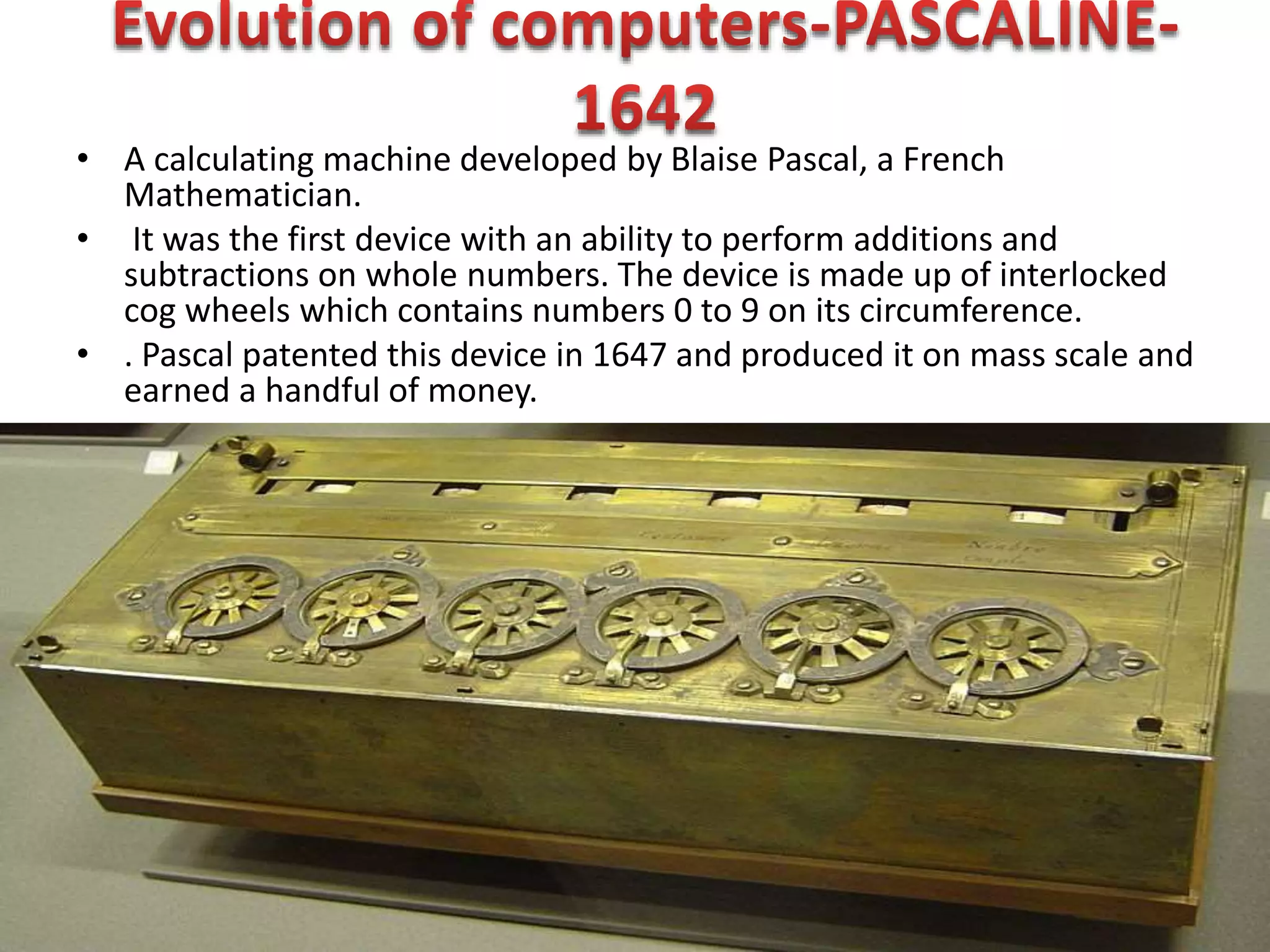 • A calculating machine developed by Blaise Pascal, a French
Mathematician.
• It was the first device with an ability to perform additions and
subtractions on whole numbers. The device is made up of interlocked
cog wheels which contains numbers 0 to 9 on its circumference.
• . Pascal patented this device in 1647 and produced it on mass scale and
earned a handful of money.
 