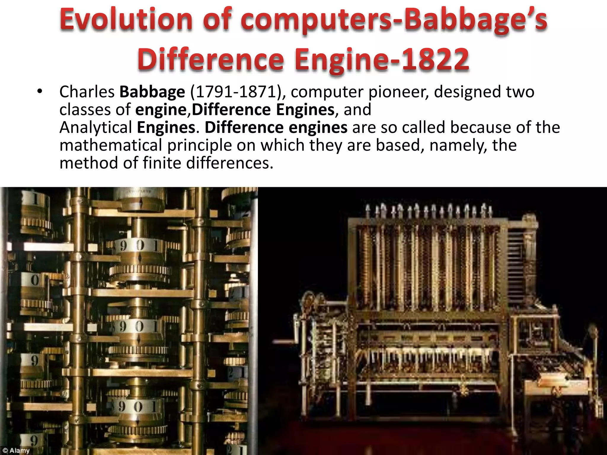 • Charles Babbage (1791-1871), computer pioneer, designed two
classes of engine,Difference Engines, and
Analytical Engines. Difference engines are so called because of the
mathematical principle on which they are based, namely, the
method of finite differences.
 