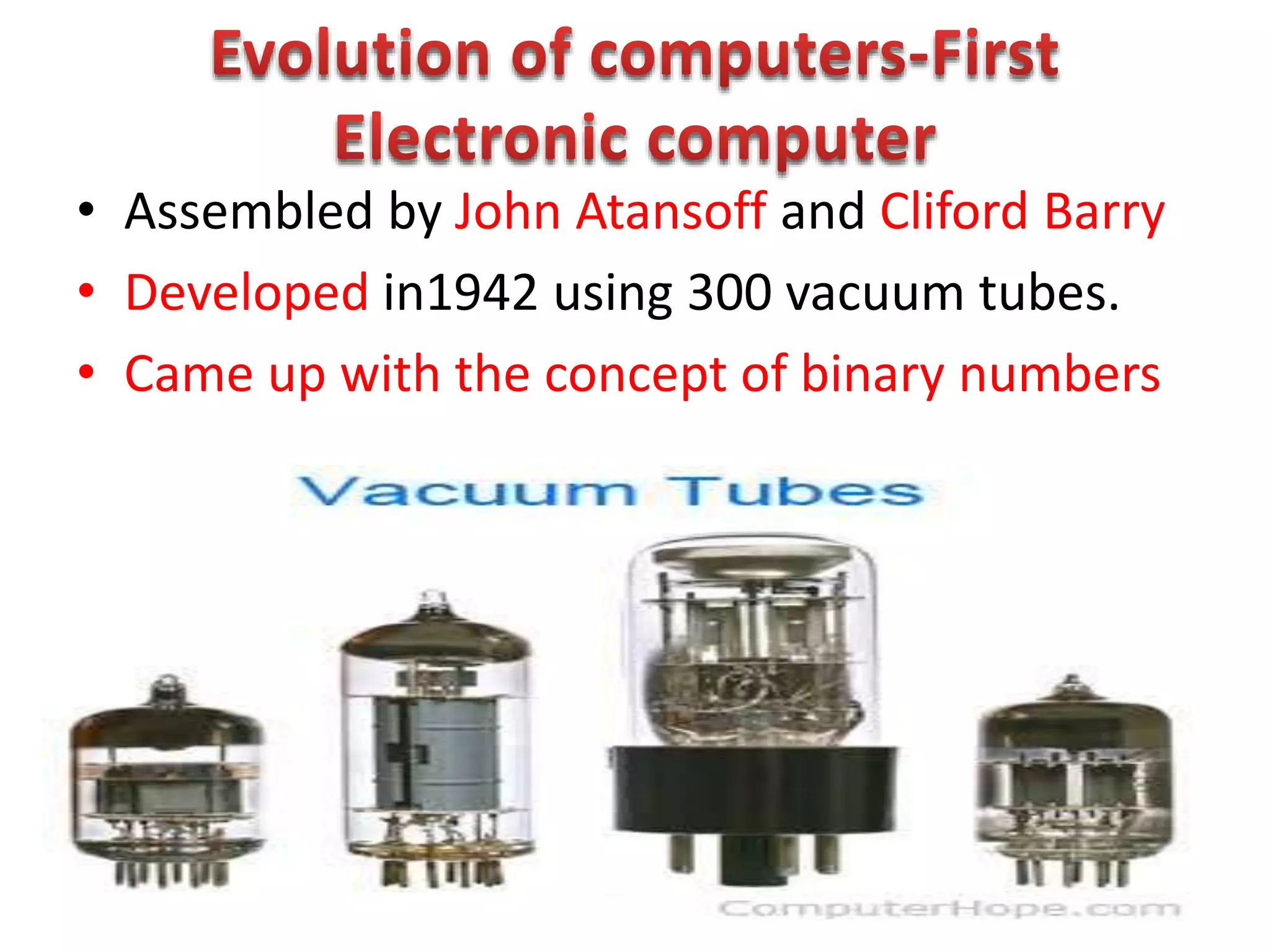 • Assembled by John Atansoff and Cliford Barry
• Developed in1942 using 300 vacuum tubes.
• Came up with the concept of binary numbers
 