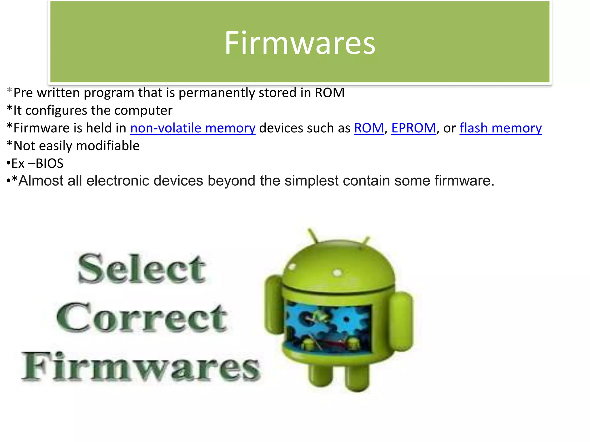 Firmwares
*Pre written program that is permanently stored in ROM
*It configures the computer
*Firmware is held in non-volatile memory devices such as ROM, EPROM, or flash memory
*Not easily modifiable
•Ex –BIOS
•*Almost all electronic devices beyond the simplest contain some firmware.
 