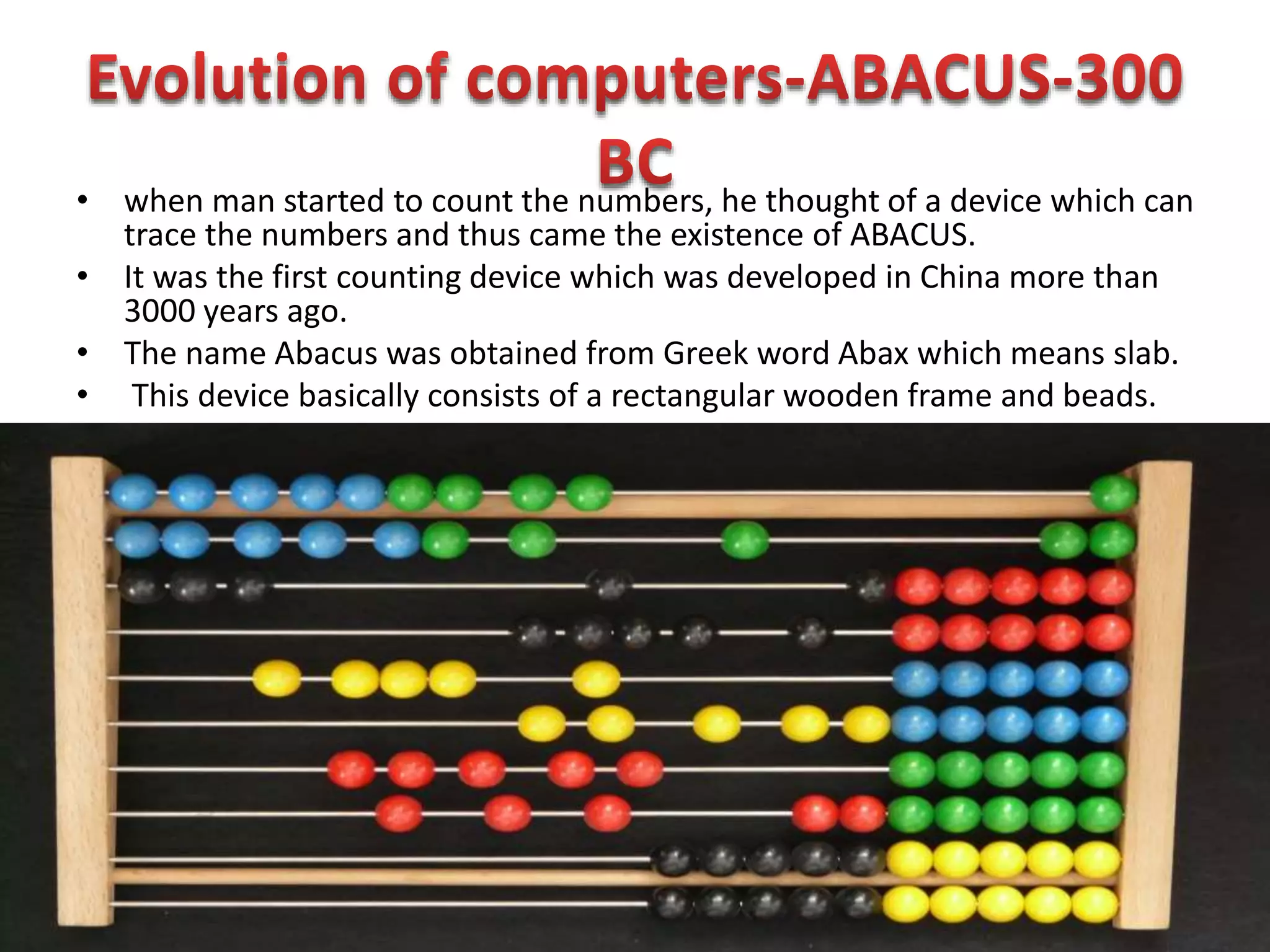 • when man started to count the numbers, he thought of a device which can
trace the numbers and thus came the existence of ABACUS.
• It was the first counting device which was developed in China more than
3000 years ago.
• The name Abacus was obtained from Greek word Abax which means slab.
• This device basically consists of a rectangular wooden frame and beads.
 