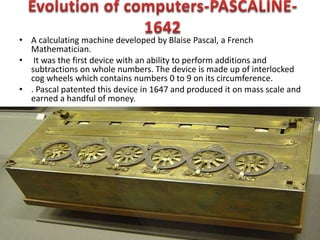 • A calculating machine developed by Blaise Pascal, a French
Mathematician.
• It was the first device with an ability to perform additions and
subtractions on whole numbers. The device is made up of interlocked
cog wheels which contains numbers 0 to 9 on its circumference.
• . Pascal patented this device in 1647 and produced it on mass scale and
earned a handful of money.
 