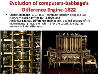 • Charles Babbage (1791-1871), computer pioneer, designed two
classes of engine,Difference Engines, and
Analytical Engines. Difference engines are so called because of the
mathematical principle on which they are based, namely, the
method of finite differences.
 