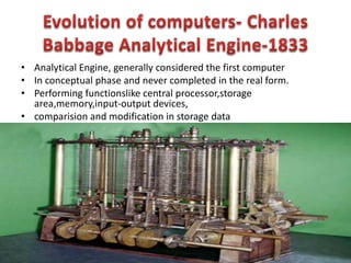 • Analytical Engine, generally considered the first computer
• In conceptual phase and never completed in the real form.
• Performing functionslike central processor,storage
area,memory,input-output devices,
• comparision and modification in storage data
 