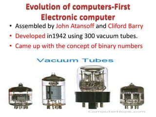 • Assembled by John Atansoff and Cliford Barry
• Developed in1942 using 300 vacuum tubes.
• Came up with the concept of binary numbers
 