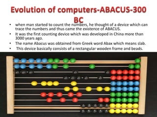 • when man started to count the numbers, he thought of a device which can
trace the numbers and thus came the existence of ABACUS.
• It was the first counting device which was developed in China more than
3000 years ago.
• The name Abacus was obtained from Greek word Abax which means slab.
• This device basically consists of a rectangular wooden frame and beads.
 