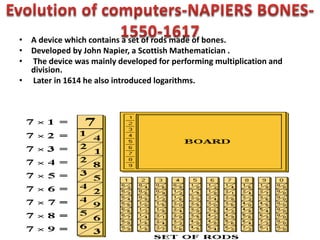 • A device which contains a set of rods made of bones.
• Developed by John Napier, a Scottish Mathematician .
• The device was mainly developed for performing multiplication and
division.
• Later in 1614 he also introduced logarithms.
 