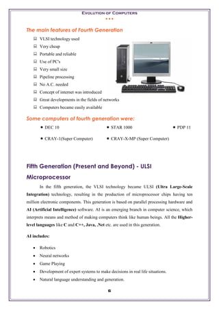 Evolution of Computers
• • •
6
The main features of Fourth Generation
 VLSI technology used
 Very cheap
 Portable and reliable
 Use of PC's
 Very small size
 Pipeline processing
 No A.C. needed
 Concept of internet was introduced
 Great developments in the fields of networks
 Computers became easily available
Some computers of fourth generation were:
 DEC 10  STAR 1000  PDP 11
 CRAY-1(Super Computer)  CRAY-X-MP (Super Computer)
Fifth Generation (Present and Beyond) - ULSI
Microprocessor
In the fifth generation, the VLSI technology became ULSI (Ultra Large-Scale
Integration) technology, resulting in the production of microprocessor chips having ten
million electronic components. This generation is based on parallel processing hardware and
AI (Artificial Intelligence) software. AI is an emerging branch in computer science, which
interprets means and method of making computers think like human beings. All the Higher-
level languages like C and C++, Java, .Net etc. are used in this generation.
AI includes:
• Robotics
• Neural networks
• Game Playing
• Development of expert systems to make decisions in real life situations.
• Natural language understanding and generation.
 
