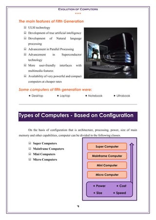Evolution of Computers
• • •
7
The main features of Fifth Generation
 ULSI technology
 Development of true artificial intelligence
 Development of Natural language
processing
 Advancement in Parallel Processing
 Advancement in Superconductor
technology
 More user-friendly interfaces with
multimedia features
 Availability of very powerful and compact
computers at cheaper rates
Some computers of fifth generation were:
 Desktop  Laptop  Notebook  Ultrabook
Types of Computers - Based on Configuration
On the basis of configuration that is architecture, processing, power, size of main
memory and other capabilities, computer can be divided in the following classes.
 Super Computers
 Mainframe Computers
 Mini Computers
 Micro Computers
Super Computer
Mainframe Computer
Mini Computer
Micro Computer
 Power  Cost
 Size  Speed
 
