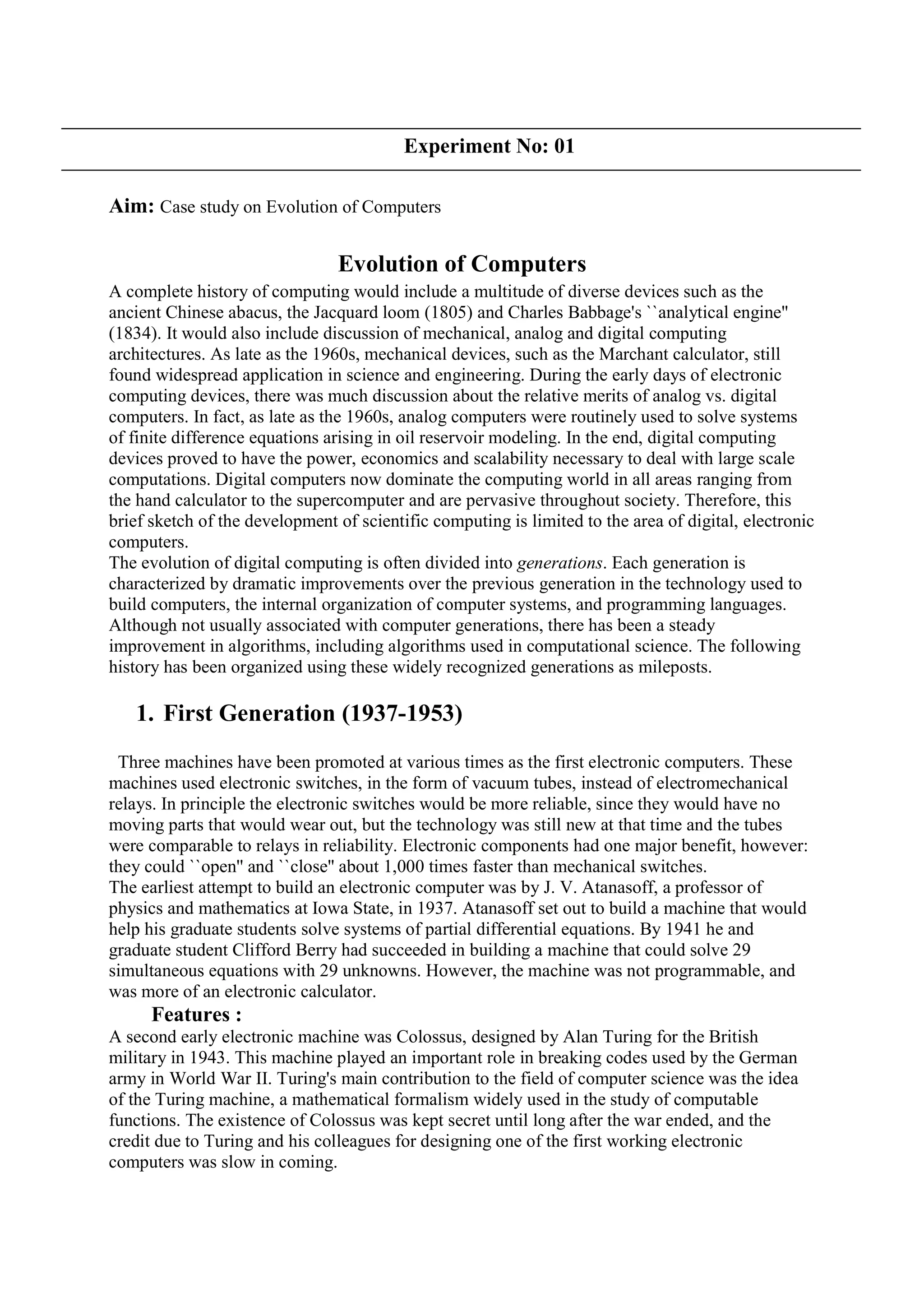 Experiment No: 01
Aim: Case study on Evolution of Computers
Evolution of Computers
A complete history of computing would include a multitude of diverse devices such as the
ancient Chinese abacus, the Jacquard loom (1805) and Charles Babbage's ``analytical engine''
(1834). It would also include discussion of mechanical, analog and digital computing
architectures. As late as the 1960s, mechanical devices, such as the Marchant calculator, still
found widespread application in science and engineering. During the early days of electronic
computing devices, there was much discussion about the relative merits of analog vs. digital
computers. In fact, as late as the 1960s, analog computers were routinely used to solve systems
of finite difference equations arising in oil reservoir modeling. In the end, digital computing
devices proved to have the power, economics and scalability necessary to deal with large scale
computations. Digital computers now dominate the computing world in all areas ranging from
the hand calculator to the supercomputer and are pervasive throughout society. Therefore, this
brief sketch of the development of scientific computing is limited to the area of digital, electronic
computers.
The evolution of digital computing is often divided into generations. Each generation is
characterized by dramatic improvements over the previous generation in the technology used to
build computers, the internal organization of computer systems, and programming languages.
Although not usually associated with computer generations, there has been a steady
improvement in algorithms, including algorithms used in computational science. The following
history has been organized using these widely recognized generations as mileposts.
1. First Generation (1937-1953)
Three machines have been promoted at various times as the first electronic computers. These
machines used electronic switches, in the form of vacuum tubes, instead of electromechanical
relays. In principle the electronic switches would be more reliable, since they would have no
moving parts that would wear out, but the technology was still new at that time and the tubes
were comparable to relays in reliability. Electronic components had one major benefit, however:
they could ``open'' and ``close'' about 1,000 times faster than mechanical switches.
The earliest attempt to build an electronic computer was by J. V. Atanasoff, a professor of
physics and mathematics at Iowa State, in 1937. Atanasoff set out to build a machine that would
help his graduate students solve systems of partial differential equations. By 1941 he and
graduate student Clifford Berry had succeeded in building a machine that could solve 29
simultaneous equations with 29 unknowns. However, the machine was not programmable, and
was more of an electronic calculator.
Features :
A second early electronic machine was Colossus, designed by Alan Turing for the British
military in 1943. This machine played an important role in breaking codes used by the German
army in World War II. Turing's main contribution to the field of computer science was the idea
of the Turing machine, a mathematical formalism widely used in the study of computable
functions. The existence of Colossus was kept secret until long after the war ended, and the
credit due to Turing and his colleagues for designing one of the first working electronic
computers was slow in coming.
 