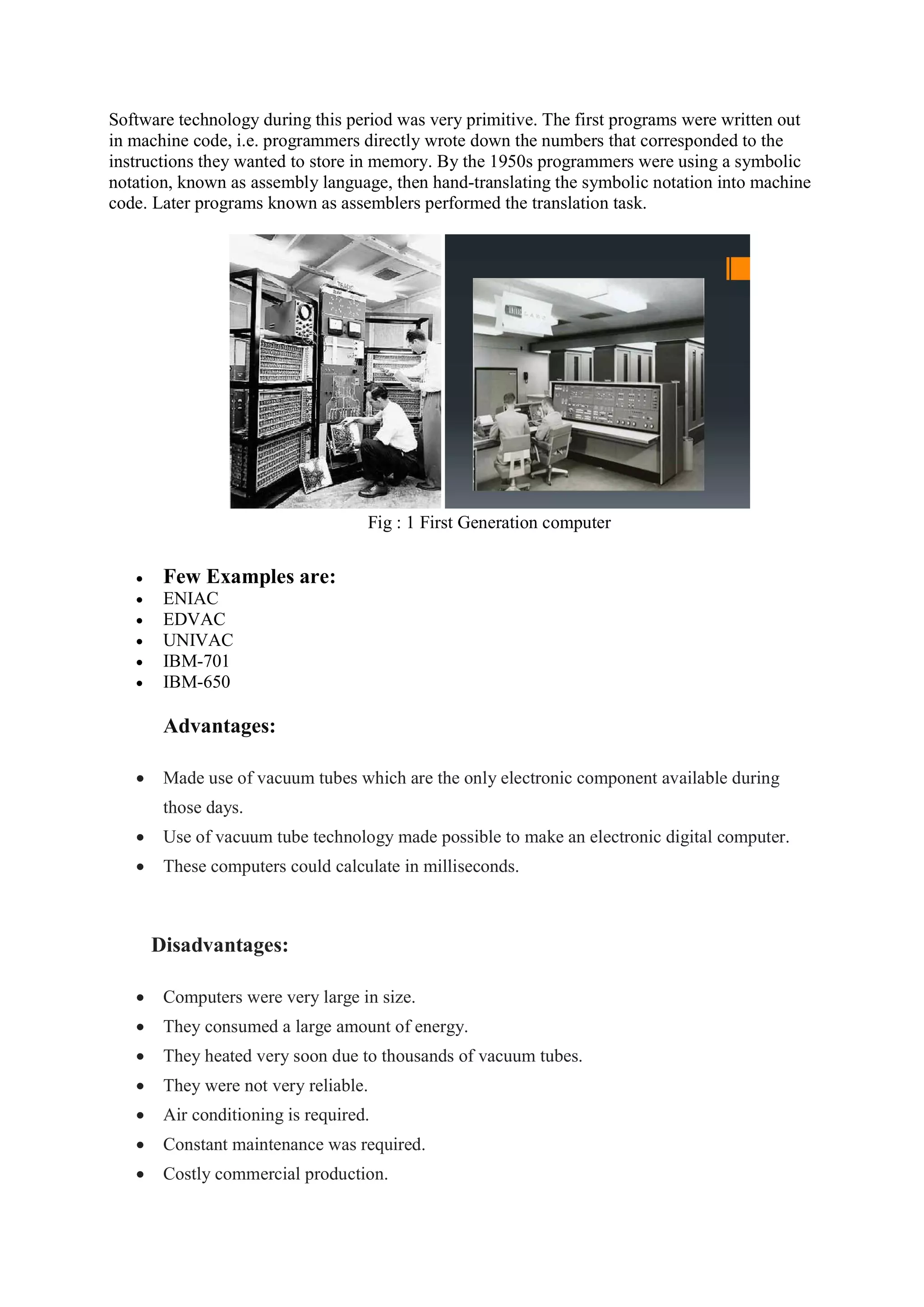 Software technology during this period was very primitive. The first programs were written out
in machine code, i.e. programmers directly wrote down the numbers that corresponded to the
instructions they wanted to store in memory. By the 1950s programmers were using a symbolic
notation, known as assembly language, then hand-translating the symbolic notation into machine
code. Later programs known as assemblers performed the translation task.
Fig : 1 First Generation computer
 Few Examples are:
 ENIAC
 EDVAC
 UNIVAC
 IBM-701
 IBM-650
Advantages:
 Made use of vacuum tubes which are the only electronic component available during
those days.
 Use of vacuum tube technology made possible to make an electronic digital computer.
 These computers could calculate in milliseconds.
Disadvantages:
 Computers were very large in size.
 They consumed a large amount of energy.
 They heated very soon due to thousands of vacuum tubes.
 They were not very reliable.
 Air conditioning is required.
 Constant maintenance was required.
 Costly commercial production.
 