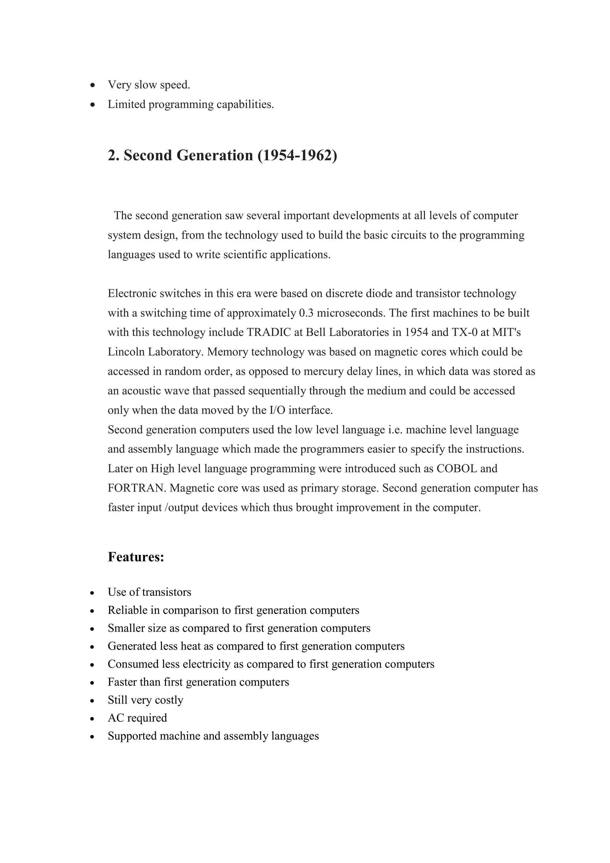  Very slow speed.
 Limited programming capabilities.
2. Second Generation (1954-1962)
The second generation saw several important developments at all levels of computer
system design, from the technology used to build the basic circuits to the programming
languages used to write scientific applications.
Electronic switches in this era were based on discrete diode and transistor technology
with a switching time of approximately 0.3 microseconds. The first machines to be built
with this technology include TRADIC at Bell Laboratories in 1954 and TX-0 at MIT's
Lincoln Laboratory. Memory technology was based on magnetic cores which could be
accessed in random order, as opposed to mercury delay lines, in which data was stored as
an acoustic wave that passed sequentially through the medium and could be accessed
only when the data moved by the I/O interface.
Second generation computers used the low level language i.e. machine level language
and assembly language which made the programmers easier to specify the instructions.
Later on High level language programming were introduced such as COBOL and
FORTRAN. Magnetic core was used as primary storage. Second generation computer has
faster input /output devices which thus brought improvement in the computer.
Features:
 Use of transistors
 Reliable in comparison to first generation computers
 Smaller size as compared to first generation computers
 Generated less heat as compared to first generation computers
 Consumed less electricity as compared to first generation computers
 Faster than first generation computers
 Still very costly
 AC required
 Supported machine and assembly languages
 