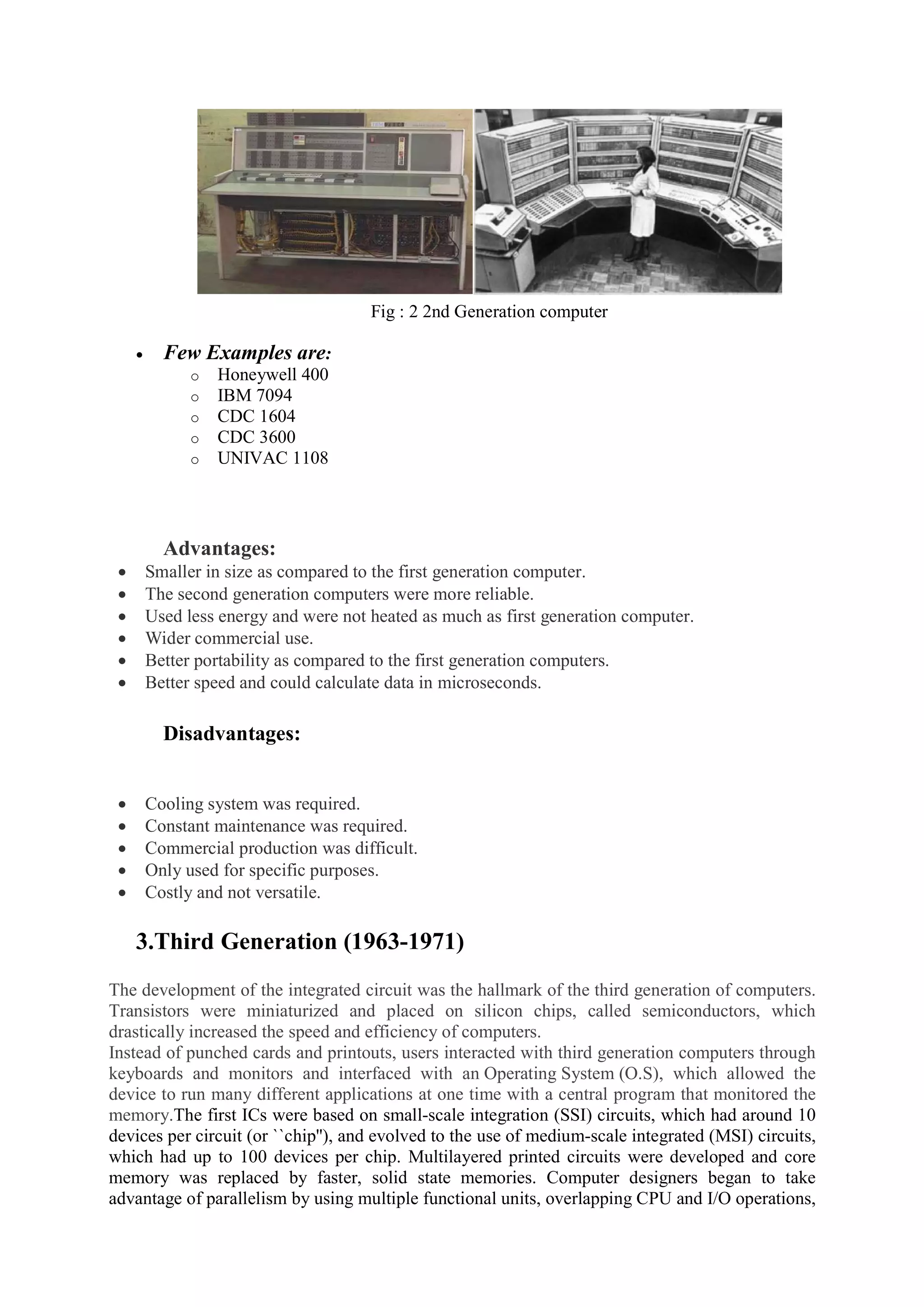 Fig : 2 2nd Generation computer
 Few Examples are:
o Honeywell 400
o IBM 7094
o CDC 1604
o CDC 3600
o UNIVAC 1108
Advantages:
 Smaller in size as compared to the first generation computer.
 The second generation computers were more reliable.
 Used less energy and were not heated as much as first generation computer.
 Wider commercial use.
 Better portability as compared to the first generation computers.
 Better speed and could calculate data in microseconds.
Disadvantages:
 Cooling system was required.
 Constant maintenance was required.
 Commercial production was difficult.
 Only used for specific purposes.
 Costly and not versatile.
3.Third Generation (1963-1971)
The development of the integrated circuit was the hallmark of the third generation of computers.
Transistors were miniaturized and placed on silicon chips, called semiconductors, which
drastically increased the speed and efficiency of computers.
Instead of punched cards and printouts, users interacted with third generation computers through
keyboards and monitors and interfaced with an Operating System (O.S), which allowed the
device to run many different applications at one time with a central program that monitored the
memory.The first ICs were based on small-scale integration (SSI) circuits, which had around 10
devices per circuit (or ``chip''), and evolved to the use of medium-scale integrated (MSI) circuits,
which had up to 100 devices per chip. Multilayered printed circuits were developed and core
memory was replaced by faster, solid state memories. Computer designers began to take
advantage of parallelism by using multiple functional units, overlapping CPU and I/O operations,
 