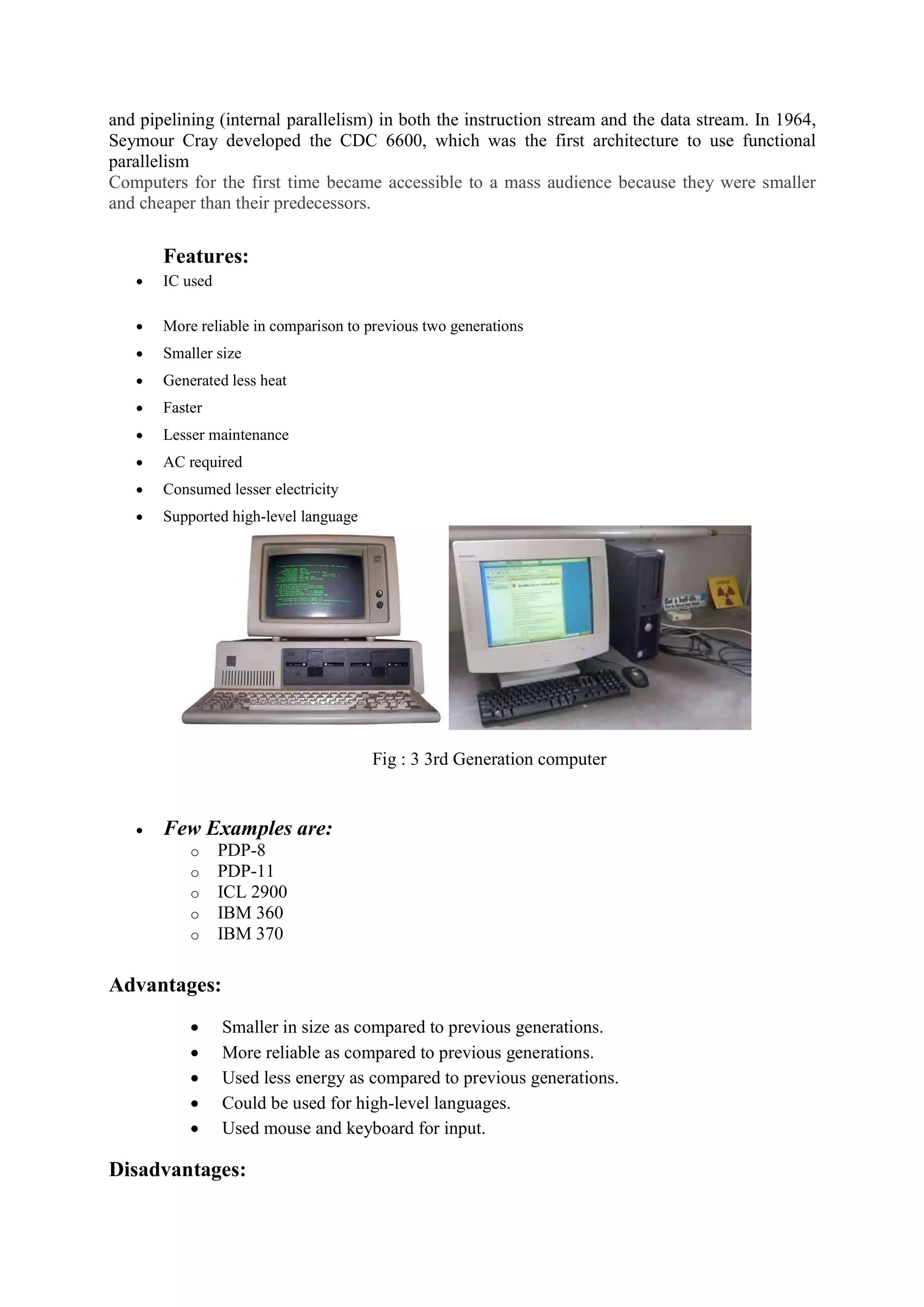 and pipelining (internal parallelism) in both the instruction stream and the data stream. In 1964,
Seymour Cray developed the CDC 6600, which was the first architecture to use functional
parallelism
Computers for the first time became accessible to a mass audience because they were smaller
and cheaper than their predecessors.
Features:
 IC used
 More reliable in comparison to previous two generations
 Smaller size
 Generated less heat
 Faster
 Lesser maintenance
 AC required
 Consumed lesser electricity
 Supported high-level language
Fig : 3 3rd Generation computer
 Few Examples are:
o PDP-8
o PDP-11
o ICL 2900
o IBM 360
o IBM 370
Advantages:
 Smaller in size as compared to previous generations.
 More reliable as compared to previous generations.
 Used less energy as compared to previous generations.
 Could be used for high-level languages.
 Used mouse and keyboard for input.
Disadvantages:
 