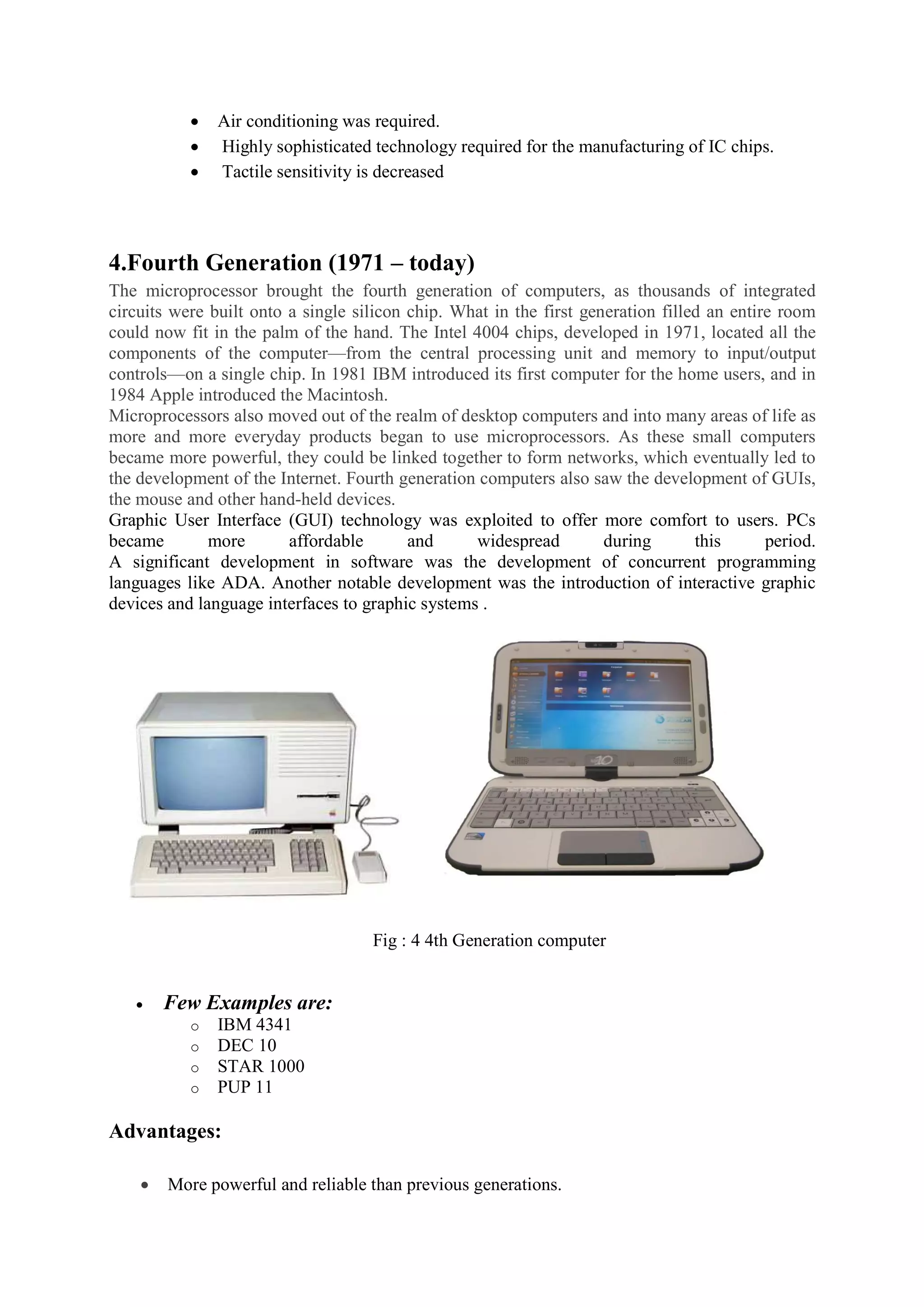  Air conditioning was required.
 Highly sophisticated technology required for the manufacturing of IC chips.
 Tactile sensitivity is decreased
4.Fourth Generation (1971 – today)
The microprocessor brought the fourth generation of computers, as thousands of integrated
circuits were built onto a single silicon chip. What in the first generation filled an entire room
could now fit in the palm of the hand. The Intel 4004 chips, developed in 1971, located all the
components of the computer—from the central processing unit and memory to input/output
controls—on a single chip. In 1981 IBM introduced its first computer for the home users, and in
1984 Apple introduced the Macintosh.
Microprocessors also moved out of the realm of desktop computers and into many areas of life as
more and more everyday products began to use microprocessors. As these small computers
became more powerful, they could be linked together to form networks, which eventually led to
the development of the Internet. Fourth generation computers also saw the development of GUIs,
the mouse and other hand-held devices.
Graphic User Interface (GUI) technology was exploited to offer more comfort to users. PCs
became more affordable and widespread during this period.
A significant development in software was the development of concurrent programming
languages like ADA. Another notable development was the introduction of interactive graphic
devices and language interfaces to graphic systems .
Fig : 4 4th Generation computer
 Few Examples are:
o IBM 4341
o DEC 10
o STAR 1000
o PUP 11
Advantages:
 More powerful and reliable than previous generations.
 