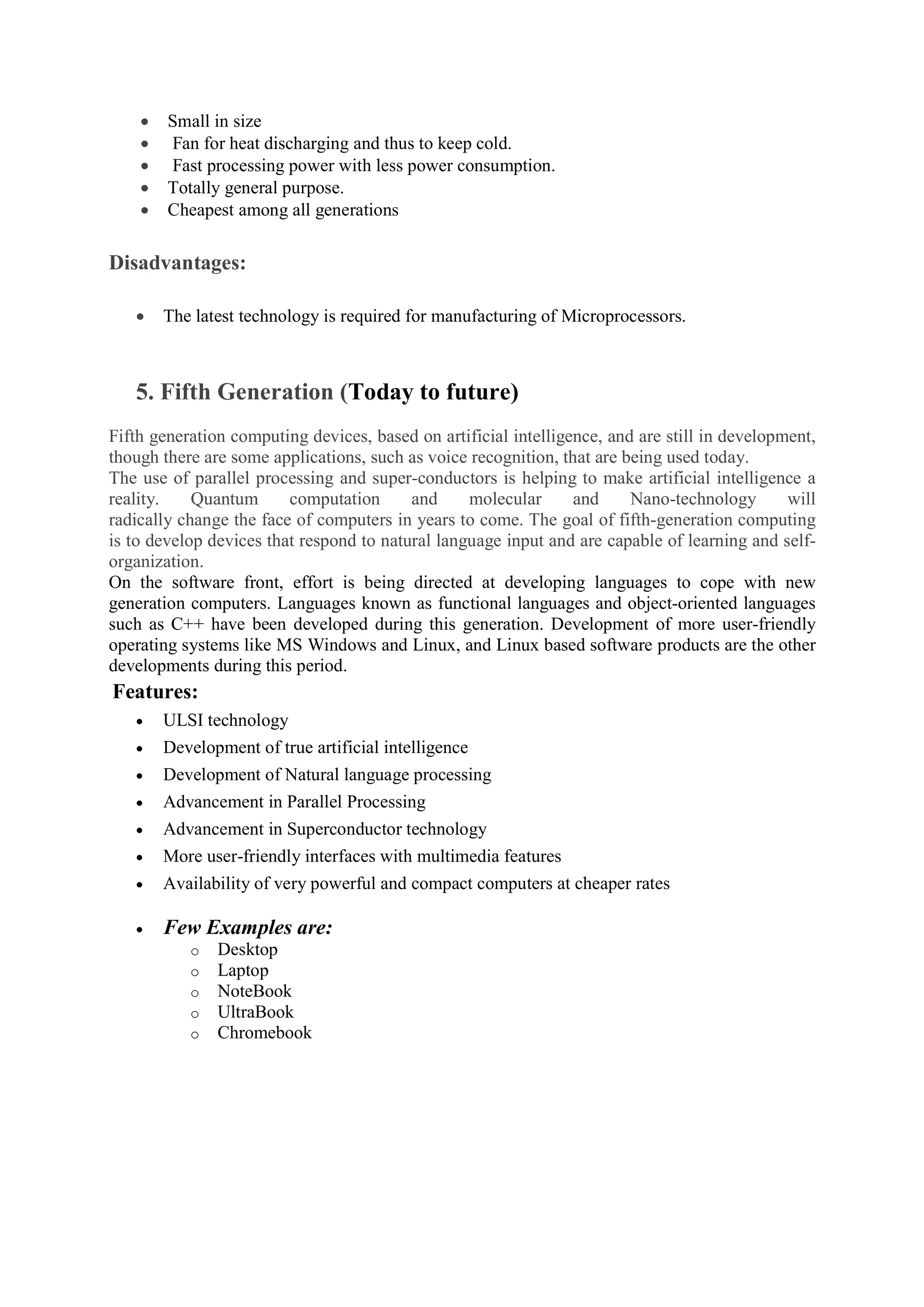  Small in size
 Fan for heat discharging and thus to keep cold.
 Fast processing power with less power consumption.
 Totally general purpose.
 Cheapest among all generations
Disadvantages:
 The latest technology is required for manufacturing of Microprocessors.
5. Fifth Generation (Today to future)
Fifth generation computing devices, based on artificial intelligence, and are still in development,
though there are some applications, such as voice recognition, that are being used today.
The use of parallel processing and super-conductors is helping to make artificial intelligence a
reality. Quantum computation and molecular and Nano-technology will
radically change the face of computers in years to come. The goal of fifth-generation computing
is to develop devices that respond to natural language input and are capable of learning and self-
organization.
On the software front, effort is being directed at developing languages to cope with new
generation computers. Languages known as functional languages and object-oriented languages
such as C++ have been developed during this generation. Development of more user-friendly
operating systems like MS Windows and Linux, and Linux based software products are the other
developments during this period.
Features:
 ULSI technology
 Development of true artificial intelligence
 Development of Natural language processing
 Advancement in Parallel Processing
 Advancement in Superconductor technology
 More user-friendly interfaces with multimedia features
 Availability of very powerful and compact computers at cheaper rates
 Few Examples are:
o Desktop
o Laptop
o NoteBook
o UltraBook
o Chromebook
 