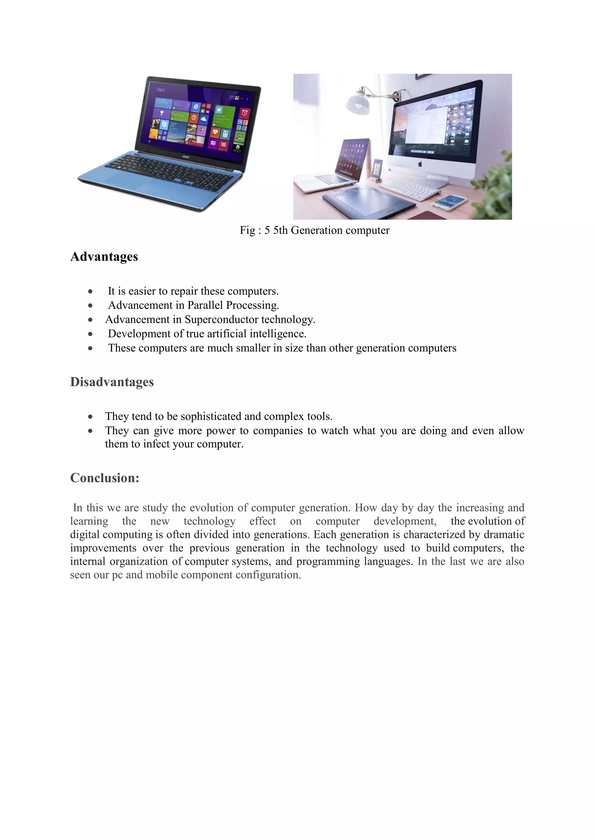 Fig : 5 5th Generation computer
Advantages
 It is easier to repair these computers.
 Advancement in Parallel Processing.
 Advancement in Superconductor technology.
 Development of true artificial intelligence.
 These computers are much smaller in size than other generation computers
Disadvantages
 They tend to be sophisticated and complex tools.
 They can give more power to companies to watch what you are doing and even allow
them to infect your computer.
Conclusion:
In this we are study the evolution of computer generation. How day by day the increasing and
learning the new technology effect on computer development, the evolution of
digital computing is often divided into generations. Each generation is characterized by dramatic
improvements over the previous generation in the technology used to build computers, the
internal organization of computer systems, and programming languages. In the last we are also
seen our pc and mobile component configuration.
 