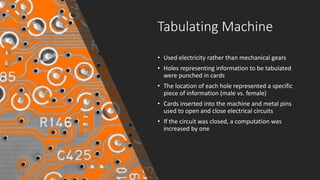Tabulating Machine
• Used electricity rather than mechanical gears
• Holes representing information to be tabulated
were punched in cards
• The location of each hole represented a specific
piece of information (male vs. female)
• Cards inserted into the machine and metal pins
used to open and close electrical circuits
• If the circuit was closed, a computation was
increased by one
 