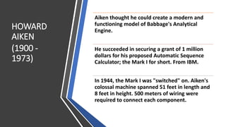 HOWARD
AIKEN
(1900 -
1973)
Aiken thought he could create a modern and
functioning model of Babbage's Analytical
Engine.
He succeeded in securing a grant of 1 million
dollars for his proposed Automatic Sequence
Calculator; the Mark I for short. From IBM.
In 1944, the Mark I was "switched" on. Aiken's
colossal machine spanned 51 feet in length and
8 feet in height. 500 meters of wiring were
required to connect each component.
 