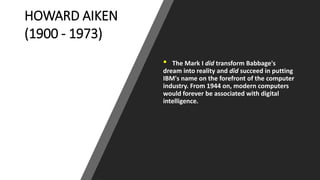 HOWARD AIKEN
(1900 - 1973)
• The Mark I did transform Babbage's
dream into reality and did succeed in putting
IBM's name on the forefront of the computer
industry. From 1944 on, modern computers
would forever be associated with digital
intelligence.
 