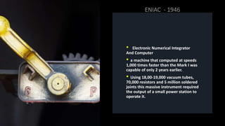 • Electronic Numerical Integrator
And Computer
• a machine that computed at speeds
1,000 times faster than the Mark I was
capable of only 2 years earlier.
• Using 18,00-19,000 vacuum tubes,
70,000 resistors and 5 million soldered
joints this massive instrument required
the output of a small power station to
operate it.
 