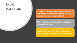ENIAC
1943-1946
It could do nuclear physics calculations (in
two hours) which it would have taken 100
engineers a year to do by hand.
The system's program could be changed
by rewiring a panel.
Weighed 30 tons and was 1500 square
feet (average area of a 3 bedroom house
 