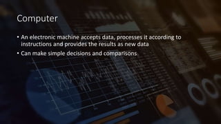 Computer
• An electronic machine accepts data, processes it according to
instructions and provides the results as new data
• Can make simple decisions and comparisons
 