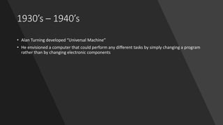 1930’s – 1940’s
• Alan Turning developed “Universal Machine”
• He envisioned a computer that could perform any different tasks by simply changing a program
rather than by changing electronic components
 
