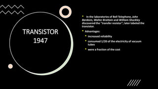 TRANSISTOR
1947
• In the laboratories of Bell Telephone, John
Bardeen, Walter Brattain and William Shockley
discovered the "transfer resistor"; later labeled the
transistor.
• Advantages:
• increased reliability
• consumed 1/20 of the electricity of vacuum
tubes
• were a fraction of the cost
 