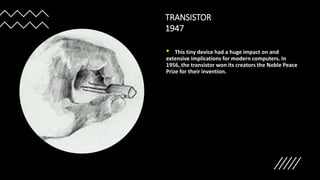 TRANSISTOR
1947
• This tiny device had a huge impact on and
extensive implications for modern computers. In
1956, the transistor won its creators the Noble Peace
Prize for their invention.
 