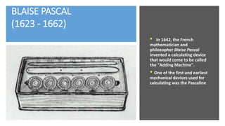 BLAISE PASCAL
(1623 - 1662)
• In 1642, the French
mathematician and
philosopher Blaise Pascal
invented a calculating device
that would come to be called
the "Adding Machine".
• One of the first and earliest
mechanical devices used for
calculating was the Pascaline
 