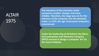 ALTAIR
1975
The invention of the transistor made
computers smaller, cheaper and more
reliable. Therefore, the stage was set for the
entrance of the computer into the domestic
realm. In 1975, the age of personal computers
commenced.
Under the leadership of Ed Roberts the Micro
Instrumentation and Telemetry Company
(MITS) wanted to design a computer 'kit' for
the home hobbyist.
 