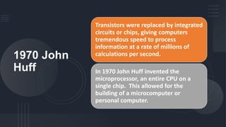 1970 John
Huff
Transistors were replaced by integrated
circuits or chips, giving computers
tremendous speed to process
information at a rate of millions of
calculations per second.
In 1970 John Huff invented the
microprocessor, an entire CPU on a
single chip. This allowed for the
building of a microcomputer or
personal computer.
 
