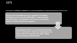 1975
Based on the Intel 8080 processor, capable of controlling
64 kilobytes of memory, the MITS Altair - as the invention
was later called - was debuted on the cover of the January
edition of Popular Electronics magazine.
Presenting the Altair as an unassembled kit kept
costs to a minimum. Therefore, the company was
able to offer this model for only $395. Supply
could not keep up with demand.
 
