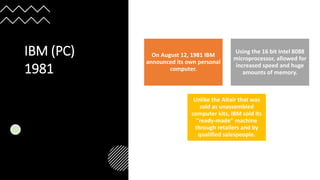 IBM (PC)
1981
On August 12, 1981 IBM
announced its own personal
computer.
Using the 16 bit Intel 8088
microprocessor, allowed for
increased speed and huge
amounts of memory.
Unlike the Altair that was
sold as unassembled
computer kits, IBM sold its
"ready-made" machine
through retailers and by
qualified salespeople.
 