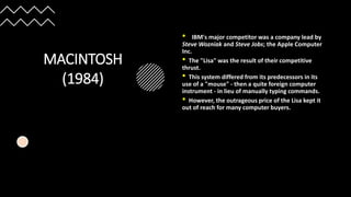 MACINTOSH
(1984)
• IBM's major competitor was a company lead by
Steve Wozniak and Steve Jobs; the Apple Computer
Inc.
• The "Lisa" was the result of their competitive
thrust.
• This system differed from its predecessors in its
use of a "mouse" - then a quite foreign computer
instrument - in lieu of manually typing commands.
• However, the outrageous price of the Lisa kept it
out of reach for many computer buyers.
 
