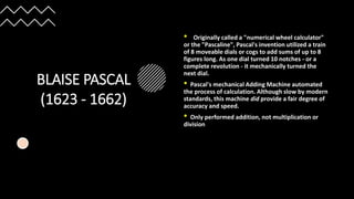 BLAISE PASCAL
(1623 - 1662)
• Originally called a "numerical wheel calculator"
or the "Pascaline", Pascal's invention utilized a train
of 8 moveable dials or cogs to add sums of up to 8
figures long. As one dial turned 10 notches - or a
complete revolution - it mechanically turned the
next dial.
• Pascal's mechanical Adding Machine automated
the process of calculation. Although slow by modern
standards, this machine did provide a fair degree of
accuracy and speed.
• Only performed addition, not multiplication or
division
 