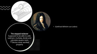 The stepped reckoner
Supposed to be able to add,
subtract, multiply, divide and
calculate square roots
**Device never worked
properly
• Gottfried Wilhelm von Leibniz
 