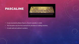PASCALINE
• It was invented by Blaise Pascal, a French scientist, in 1642.
• The Pascaline was the first mechanical calculator or adding machine.
• It could add and subtract numbers.
 