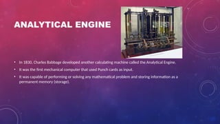 ANALYTICAL ENGINE
• In 1830, Charles Babbage developed another calculating machine called the Analytical Engine.
• It was the first mechanical computer that used Punch cards as input.
• It was capable of performing or solving any mathematical problem and storing information as a
permanent memory (storage).
 