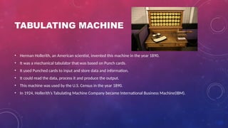 TABULATING MACHINE
• Herman Hollerith, an American scientist, invented this machine in the year 1890.
• It was a mechanical tabulator that was based on Punch cards.
• It used Punched cards to input and store data and information.
• It could read the data, process it and produce the output.
• This machine was used by the U.S. Census in the year 1890.
• In 1924, Hollerith’s Tabulating Machine Company became International Business Machine(IBM).
 