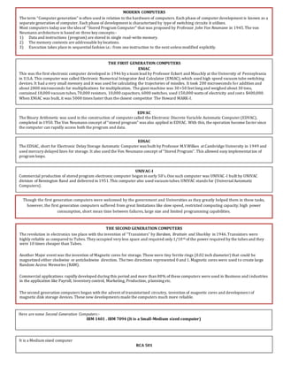 MODERN COMPUTERS
The term “Computer generation” is often used in relation to the hardware of computers. Each phase of computer development is known as a
separate generation of computer. Each phase of development is characterized by type of switching circuits it utilizes.
Most computers today use the idea of “Stored Program Computer” that was proposed by Professor John Von Neumann in 1945.The von
Neumann architecture is based on three key concepts:-
1) Data and instructions (program) are stored in single read-write memory.
2) The memory contents are addressable by locations.
3) Execution takes place in sequentialfashion i.e.: from one instruction to the next unless modified explicitly.
THE FIRST GENERATION COMPUTERS
ENIAC
This was the first electronic computer developed in 1946 by a team lead by Professor Eckert and Mauchly at the University of Pennsylvania
in U.S.A. This computer was called Electronic Numerical Integrator And Calculator (ENIAC),which used high speed vacuum tube switching
devices. It had a very small memory and it was used for calculating the trajectories of missiles. It took 200 microseconds for addition and
about 2800 microseconds for multiplications for multiplication. The giant machine was 30×50 feet long and weighed about 30 tons,
contained 18,000 vacuum tubes,70,000 resistors, 10,000 capacitors, 6000 switches, used 150,000 watts of electricity and costs $400,000.
When ENIAC was built, it was 5000 times faster than the closest competitor The Howard MARK-I.
EDVAC
The Binary Arithmetic was used in the construction of computer called the Electronic Discrete Variable Automatic Computer (EDVAC),
completed in 1950.The Von Neumann concept of “stored program” was also applied in EDVAC. With this, the operation become faster since
the computer can rapidly access both the program and data.
EDSAC
The EDSAC, short for Electronic Delay Storage Automatic Computer was built by Professor M.V.Wilkes at Cambridge University in 1949 and
used mercury delayed lines for storage. It also used the Von Neumann concept of “Stored Program”. This allowed easy implementation of
program loops.
UNIVAC-I
Commercial production of stored program electronic computer began in early 50’s.One such computer was UNIVAC-I built by UNIVAC
division of Remington Rand and delivered in 1951.This computer also used vacuum tubes.UNIVAC stands for (UniversalAutomatic
Computers).
Though the first generation computers were welcomed by the government and Universities as they greatly helped them in these tasks,
however, the first generation computers suffered from great limitations like slow speed, restricted computing capacity, high power
consumption, short mean time between failures, large size and limited programming capabilities.
THE SECOND GENERATION COMPUTERS
The revolution in electronics too place with the invention of “Transistors” by Bardeen, Brattain and Shockley in 1946.Transistors were
highly reliable as compared to Tubes. They occupied very less space and required only 1/10th of the power required by the tubes and they
were 10 times cheaper than Tubes.
Another Major event was the invention of Magnetic cores for storage. These were tiny ferrite rings (0.02 inch diameter) that could be
magnetized either clockwise or anticlockwise direction. The two directions represented 0 and 1.Magnetic cores were used to create large
Random Access Memories (RAM).
Commercial applications rapidly developed during this period and more than 80% of these computers were used in Business and industries
in the application like Payroll, Inventory control, Marketing, Production, planning etc.
The second generation computers began with the advent of transistorized circuitry, invention of magnetic cores and developmen t of
magnetic disk storage devices. These new developments made the computers much more reliable.
Here are some Second Generation Computers:-
IBM 1401 . IBM 7094 (It is a Small-Medium sized computer)
It is a Medium sized computer
RCA 501
 