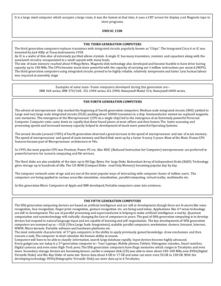 It is a large sized computer which occupies a large room, it was the fastest at that time, it uses a CRT screen for display and Magnetic tape to
store programs.
UNIVAC 1108
THE THIRD GENERATION COMPUTERS
The third generation computers replaces transistors with integrated circuits popularly known as “Chips”.The Integrated Circu it or IC was
invented by Jack Kilby at Texas instruments 1958.
An IC is a wafer of thin slice of extremely purified silicon crystals. A single IC has many transistors, resistors and capacitors along with the
associated circuitry encapsulated in a small capsule with many leads.
The size of main memory reached about 4 Mega Bytes. Magneticdisk technology also developed and become feasible to have drive having
capacity up to 100 MBs. The CPUs become much more powerfulwith the capacity of carrying out 1 million instructions per secon d (MIPS).
The third generation computers using integrated circuits proved to be highly reliable, relatively inexpensive and faster.Less human labour
was required at assembly stage
Examples of some main- frame computers developed during this generation are:-
IBM 360 series, IBM 370/168, ICL 1900 series, ICL 2900, Honeywell Model 316, Honeywell 6000 series.
THE FORTH GENERATION COMPUTERS
The advent of microprocessor chip marked the beginning of fourth generation computers. Medium scale integrated circuits (MSI) yielded to
Large and vary large scale integrated circuits (VLSI) packing about 50000 transistors in a chip. Semiconductor memories replaced magnetic
core memories. The emergence of the Microprocessor (CPU on a single chip) led to the emergence of an Extremely powerfulPersonal
Computer.Computer costs came down so rapidly that these found places at most offices and then homes.The faster accessing and
processing speeds and increased memory capacity helped in development of much more powerfulOperating Systems.
The second decade (around 1985) of fourth generation observed a great increase in the speed of microprocessor and size of main memory.
The speed of microprocessor and speed of main memory and Hard Disk went up by a factor 4 every 3 years. Most of the Main-Frame CPU
features became part of Microprocessor architecture in 90s.
In 1995,the most popular CPU was Pentium, Power PC etc. Also RISC (Reduced Instruction Set Computer) microprocessor are preferred in
powerfulservers for numericcomputing and file services.
The Hard disks are also available of the sizes up to 80 Giga Bytes. For large Disks Redundant Array of Independent Disks (RAID) Technology
gives storage up to hundreds of GBs. The CD-ROM (Compact Disks- read Only Memory) becoming popular day by day.
The computer network came of age and are one of the most popular ways of interacting with computer chains of million users. The
computers are being applied in various areas like simulation, visualization, parallelcomputing, virtualreality, multimedia etc.
In this generation Micro Computers of Apple and IBM developed,Portable computers came into existence.
THE FIFTH GENERATION COMPUTERS
The fifth generation computing devices are based on artificial intelligence and are still in development,though there are features like voice
recognition, face recognition, finger print recognition, gesture recognition etc. are being used today. Applications like 6th sense technology
are still in development.The use of parallel processing and superconductor is helping to make artificial intelligence a reality. Quantum
computation and nanotechnology will radically changing the face of computers in years. The goal of fifth generation computing is to develop
devices hat respond to naturallanguage input and are capable of learning and self-organization. The key developments of fifth generation
computers are summed up as :- ULSI (Ultra Large Scale Integrations),scalable parallel computers, workstation clusters, Intranet, Internet,
WWW, Micro-kernels, Portable software and hardware platforms etc.
The most noticeable characteristic of 5th gen computers is the ability to apply previously gained knowledge, drawconclusions and then
execute a task, The computer in short simulate the human ability in reason.
Computers will have to be able to classify information, search large database rapidly. Input devices become highly advanced.
Every gadget you see today is a 5th generation computer ie:- Your Laptops, Mobile phones,Tablets, Videogame consoles, Smart watches,
Digital cameras and even some High-Tech pens.The fifth generation computers have Huge memories which ranges in Terabytes and even
more. Secondary storage devices are becoming denser, earlier a compact disk (CD) was able to store about 100-200 MBs,now DVDs(Digital
Versatile Disks) and Blu-Ray Disks of same size Stores data about 4 GB to 17 GB and some can store even 50 GB to 100 GB. With the
developing technology HVDs(Holographic Versatile Disk) can store data up to 6 Terabytes.
 
