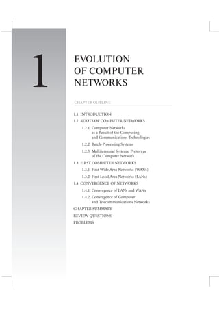 CHAPTER 1 EVOLUTION OF COMPUTER NETWORKS 9
EVOLUTION
OF COMPUTER
NETWORKS
CHAPTER OUTLINE
1.1 INTRODUCTION
1.2 ROOTS OF COMPUTER NETWORKS
1.2.1 Computer Networks
as a Result of the Computing
and Communications Technologies
1.2.2 Batch-Processing Systems
1.2.3 Multiterminal Systems: Prototype
of the Computer Network
1.3 FIRST COMPUTER NETWORKS
1.3.1 First Wide Area Networks (WANs)
1.3.2 First Local Area Networks (LANs)
1.4 CONVERGENCE OF NETWORKS
1.4.1 Convergence of LANs and WANs
1.4.2 Convergence of Computer
and Telecommunications Networks
CHAPTER SUMMARY
REVIEW QUESTIONS
PROBLEMS
1
 