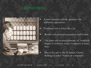  It had a memory unit & operators for
arithmetic operations.
 Producers had to know the o/p.
 Results were printed in punched card format.
 The parts and working principle of Analytical
Engine is similar to today’s computer in many
ways.
 Due to his gift to the IT Sector, Charles
Babbage is called “Father of computer”.
Analytical engine
J A T I N M A D A N R O L L N O : 1 1 C L A S S : 1 1 - A
 