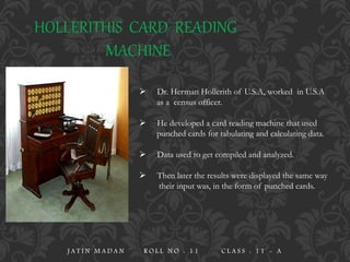 HOLLERITHIS CARD READING
MACHINE
 Dr. Herman Hollerith of U.S.A, worked in U.S.A
as a census officer.
 He developed a card reading machine that used
punched cards for tabulating and calculating data.
 Data used to get compiled and analyzed.
 Then later the results were displayed the same way
their input was, in the form of punched cards.
J A T I N M A D A N R O L L N O : 1 1 C L A S S : 1 1 - A
 