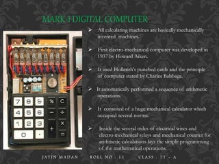 MARK-I DIGITAL COMPUTER
 All calculating machines are basically mechanically
invented machines.
 First electro-mechanical computer was developed in
1937 by Howard Aiken.
 It used Hollerith's punched cards and the principle
of computer stated by Charles Babbage.
 It automatically performed a sequence of arithmetic
operations.
 It consisted of a huge mechanical calculator which
occupied several norms.
 Inside the several miles of electrical wires and
electro mechanical relays and mechanical counter for
arithmetic calculations lays the simple programming
of the mathematical operations.
J A T I N M A D A N R O L L N O : 1 1 C L A S S : 1 1 - A
 