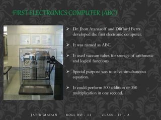 FIRST ELECTRONICS COMPUTER (ABC)
 Dr. Jhon Atanasoff and Dlifford Berrs
developed the first electronic computer.
 It was named as ABC.
 It used vaccum tubes for storage of arithmetic
and logical functions.
 Special purpose was to solve simultaneous
equation.
 It could perform 500 addition or 350
multiplication in one second.
J A T I N M A D A N R O L L N O : 1 1 C L A S S : 1 1 - A
 