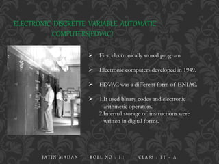 ELECTRONIC DISCRETTE VARIABLE AUTOMATIC
COMPUTERS(EDVAC)
 First electronically stored program
 Electronic computers developed in 1949.
 EDVAC was a different form of ENIAC.
 1.It used binary codes and electronic
arithmetic operators.
2.Internal storage of instructions were
written in digital forms.
J A T I N M A D A N R O L L N O : 1 1 C L A S S : 1 1 - A
 