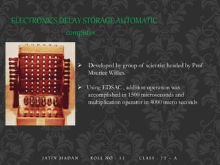 ELECTRONICS DELAY STORAGE AUTOMATIC
computer
 Developed by group of scientist headed by Prof.
Mauriee Willies.
 Using EDSAC , addition operation was
accomplished in 1500 microseconds and
multiplication operator in 4000 micro seconds
J A T I N M A D A N R O L L N O : 1 1 C L A S S : 1 1 - A
 